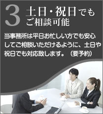 3土日・祝日でもご相談可能 当事務所は平日お忙しい方でも安心してご相談いただけるように、土日や祝日でも対応いたします。(要予約)